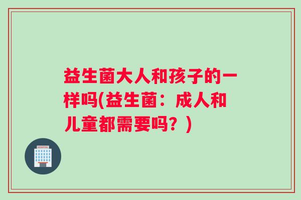 益生菌大人和孩子的一样吗(益生菌：成人和儿童都需要吗？)