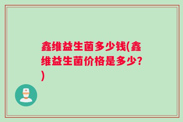 鑫维益生菌多少钱(鑫维益生菌价格是多少？)