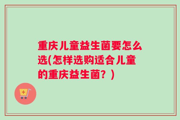 重庆儿童益生菌要怎么选(怎样选购适合儿童的重庆益生菌？)