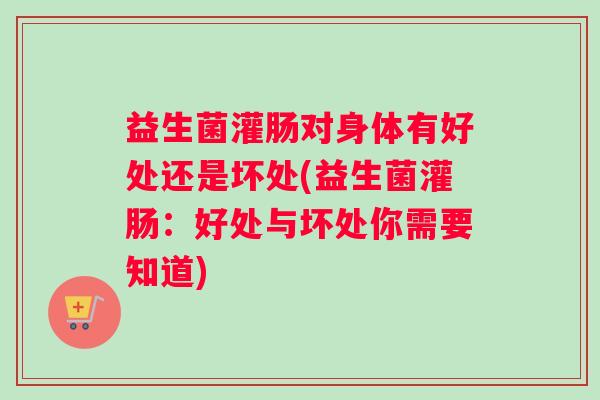 益生菌灌肠对身体有好处还是坏处(益生菌灌肠：好处与坏处你需要知道)