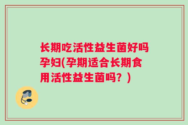 长期吃活性益生菌好吗孕妇(孕期适合长期食用活性益生菌吗？)