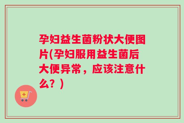 孕妇益生菌粉状大便图片(孕妇服用益生菌后大便异常，应该注意什么？)