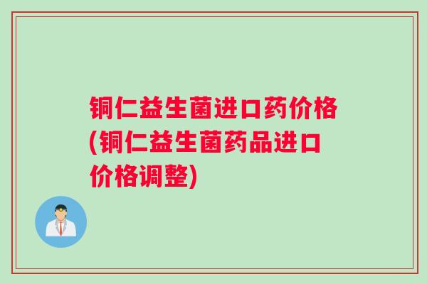 铜仁益生菌进口药价格(铜仁益生菌药品进口价格调整)