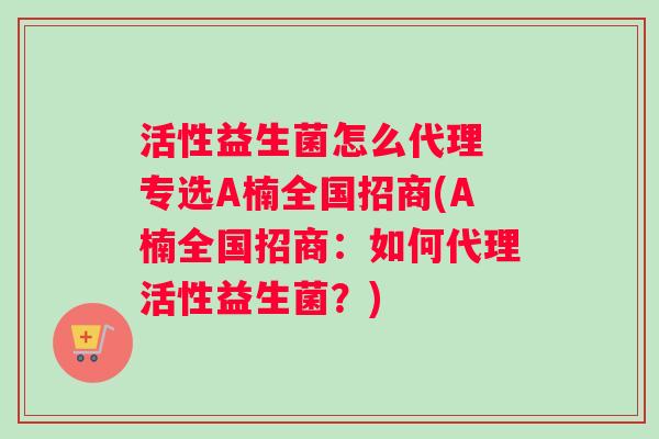 活性益生菌怎么代理 专选A楠全国招商(A楠全国招商：如何代理活性益生菌？)