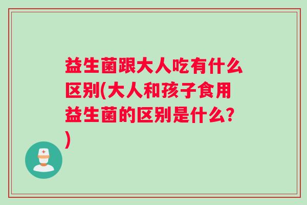 益生菌跟大人吃有什么区别(大人和孩子食用益生菌的区别是什么？)