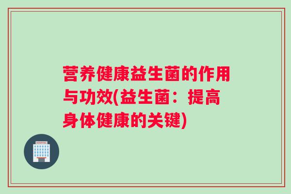 营养健康益生菌的作用与功效(益生菌：提高身体健康的关键)