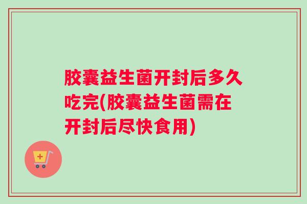胶囊益生菌开封后多久吃完(胶囊益生菌需在开封后尽快食用)