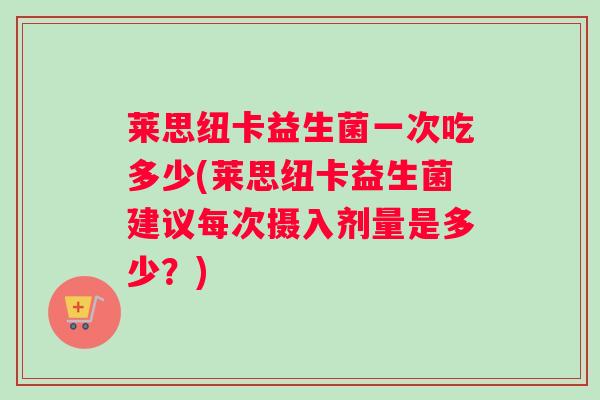 莱思纽卡益生菌一次吃多少(莱思纽卡益生菌建议每次摄入剂量是多少？)