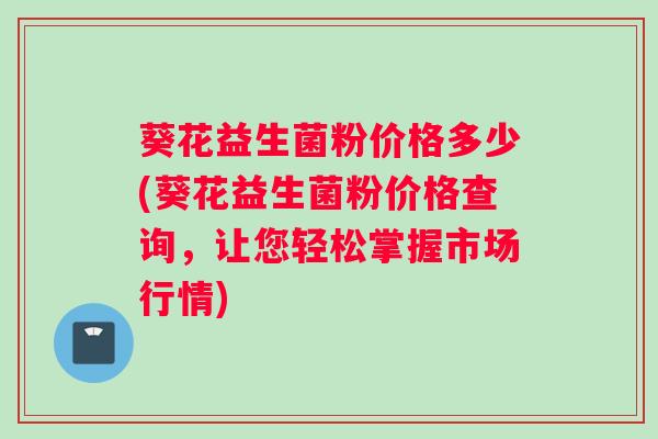 葵花益生菌粉价格多少(葵花益生菌粉价格查询，让您轻松掌握市场行情)