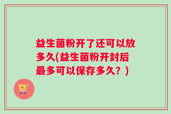 益生菌粉开了还可以放多久(益生菌粉开封后多可以保存多久？)