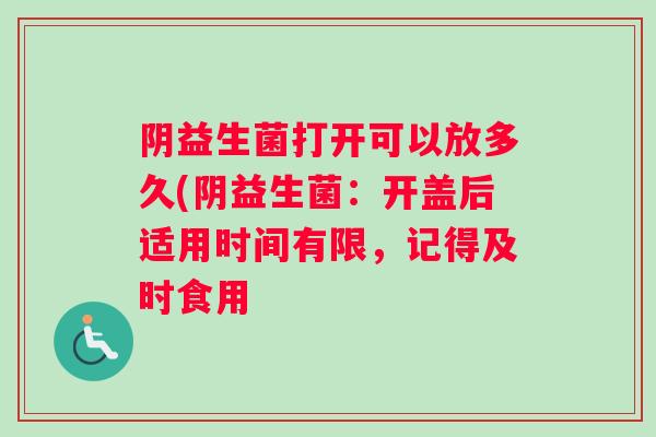 阴益生菌打开可以放多久(阴益生菌：开盖后适用时间有限，记得及时食用