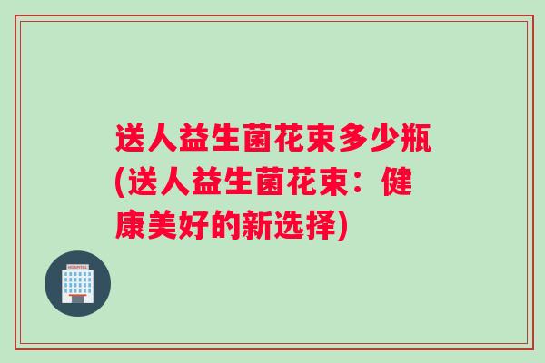 送人益生菌花束多少瓶(送人益生菌花束：健康美好的新选择)