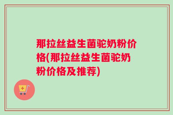 那拉丝益生菌驼奶粉价格(那拉丝益生菌驼奶粉价格及推荐)