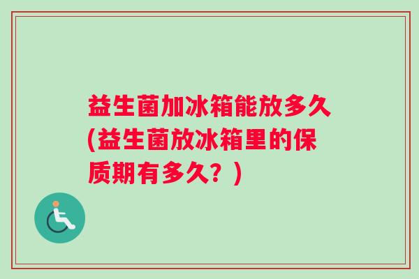 益生菌加冰箱能放多久(益生菌放冰箱里的保质期有多久？)