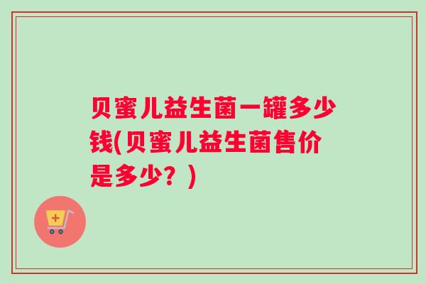 贝蜜儿益生菌一罐多少钱(贝蜜儿益生菌售价是多少？)