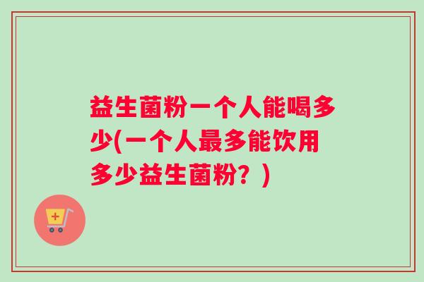 益生菌粉一个人能喝多少(一个人最多能饮用多少益生菌粉？)