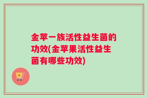 金苹一族活性益生菌的功效(金苹果活性益生菌有哪些功效)