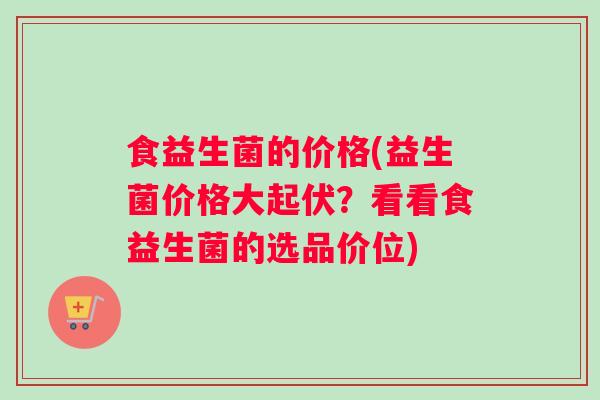 食益生菌的价格(益生菌价格大起伏？看看食益生菌的选品价位)