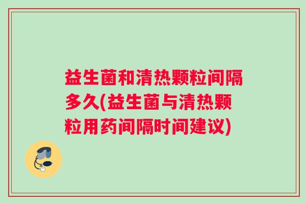 益生菌和清热颗粒间隔多久(益生菌与清热颗粒用药间隔时间建议)