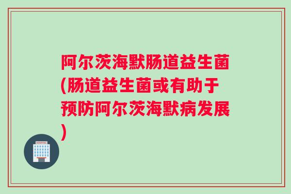 阿尔茨海默肠道益生菌(肠道益生菌或有助于阿尔茨海默发展)