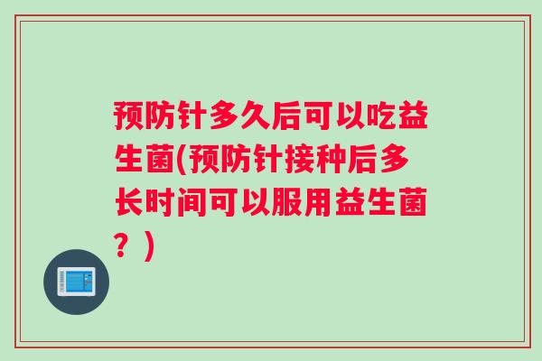 针多久后可以吃益生菌(针接种后多长时间可以服用益生菌?) 针多久后可以吃益生菌(针接种后多长时间可以服用益生菌?)