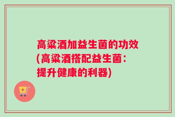 高粱酒加益生菌的功效(高粱酒搭配益生菌：提升健康的利器)