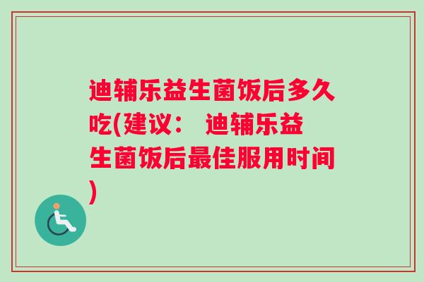 迪辅乐益生菌饭后多久吃(建议： 迪辅乐益生菌饭后最佳服用时间)