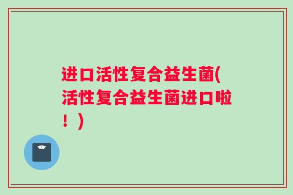 进口活性复合益生菌(活性复合益生菌进口啦！)