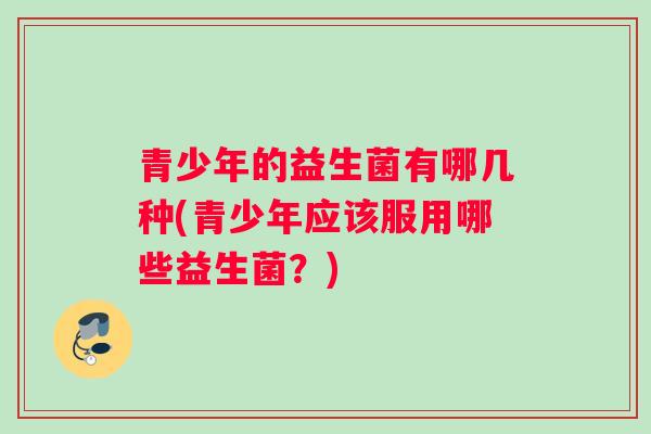 青少年的益生菌有哪几种(青少年应该服用哪些益生菌？)