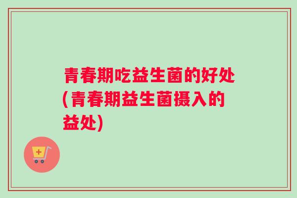 青春期吃益生菌的好处(青春期益生菌摄入的益处) 青春期吃益生菌的好处(青春期益生菌摄入的益处)