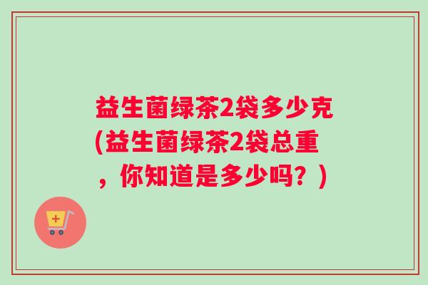 益生菌绿茶2袋多少克(益生菌绿茶2袋总重，你知道是多少吗？)