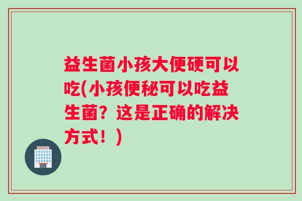 益生菌小孩大便硬可以吃(小孩可以吃益生菌？这是正确的解决方式！)