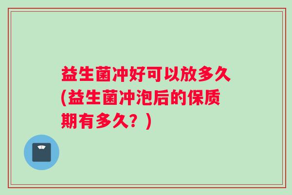 益生菌冲好可以放多久(益生菌冲泡后的保质期有多久？)