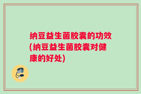 纳豆益生菌胶囊的功效(纳豆益生菌胶囊对健康的好处)