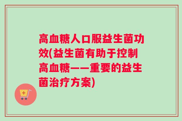 高血糖人口服益生菌功效(益生菌有助于控制高血糖——重要的益生菌治疗方案)
