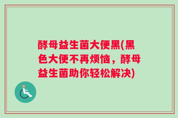 酵母益生菌大便黑(黑色大便不再烦恼，酵母益生菌助你轻松解决)