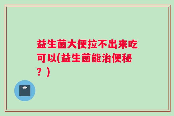 益生菌大便拉不出来吃可以(益生菌能治便秘？)