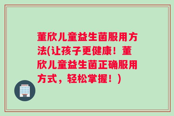 董欣儿童益生菌服用方法(让孩子更健康！董欣儿童益生菌正确服用方式，轻松掌握！)