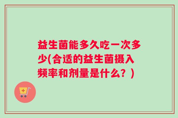 益生菌能多久吃一次多少(合适的益生菌摄入频率和剂量是什么？)