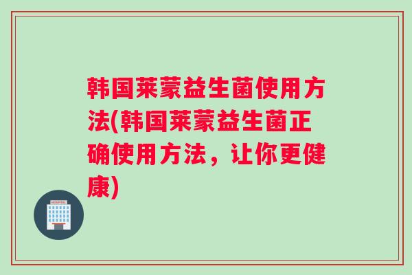 韩国莱蒙益生菌使用方法(韩国莱蒙益生菌正确使用方法，让你更健康)