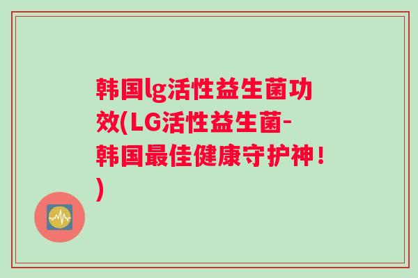 韩国lg活性益生菌功效(LG活性益生菌-韩国最佳健康守护神！)