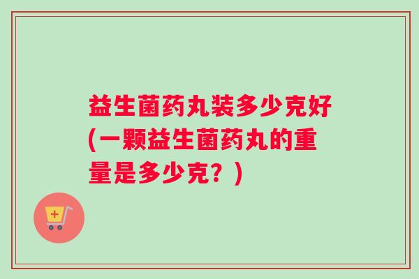 益生菌药丸装多少克好(一颗益生菌药丸的重量是多少克？)