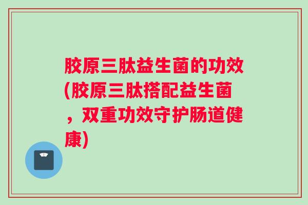 胶原三肽益生菌的功效(胶原三肽搭配益生菌,双重功效守护肠道健康) 胶原三肽益生菌的功效(胶原三肽搭配益生菌,双重功效守护肠道健康)