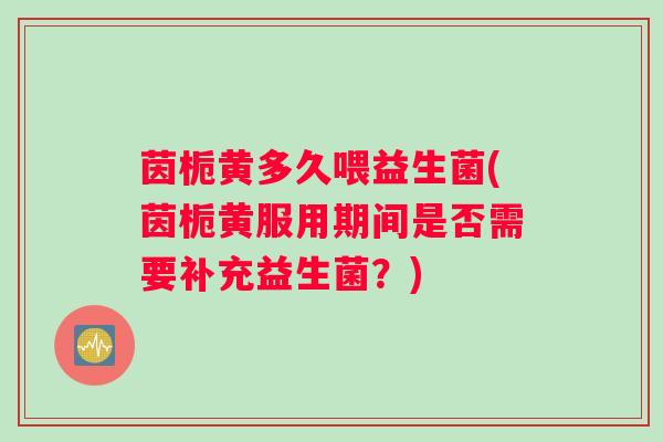 茵栀黄多久喂益生菌(茵栀黄服用期间是否需要补充益生菌？)