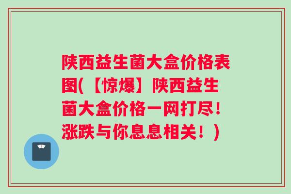 陕西益生菌大盒价格表图(【惊爆】陕西益生菌大盒价格一网打尽！涨跌与你息息相关！)