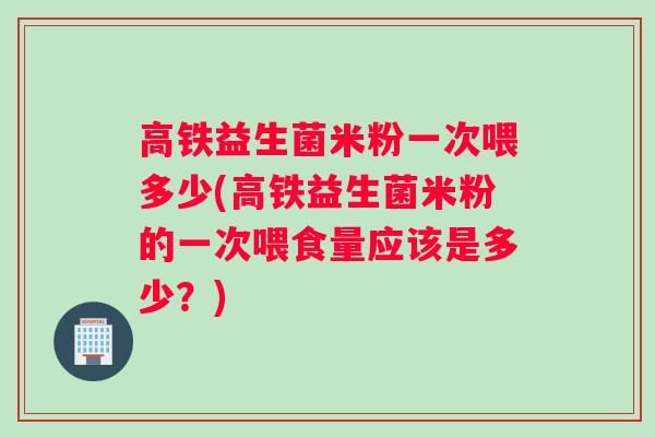 高铁益生菌米粉一次喂多少(高铁益生菌米粉的一次喂食量应该是多少？)
