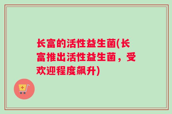 长富的活性益生菌(长富推出活性益生菌，受欢迎程度飙升)