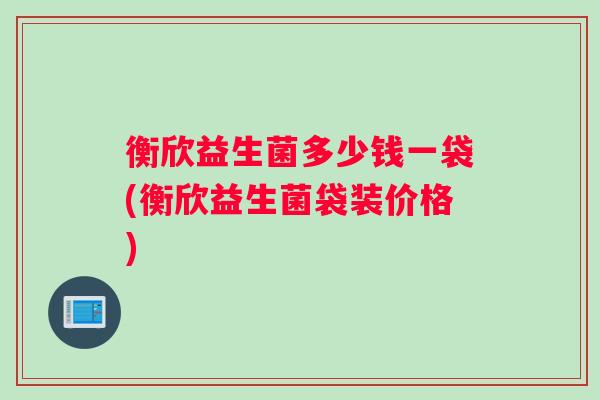 衡欣益生菌多少钱一袋(衡欣益生菌袋装价格)