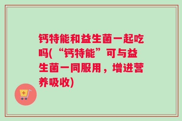 钙特能和益生菌一起吃吗(“钙特能”可与益生菌一同服用，增进营养吸收)