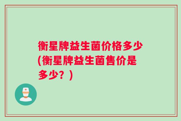 衡星牌益生菌价格多少(衡星牌益生菌售价是多少?) 衡星牌益生菌价格多少(衡星牌益生菌售价是多少?)